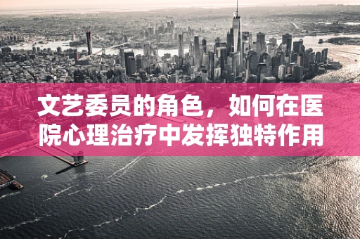 文艺委员的角色，如何在医院心理治疗中发挥独特作用？