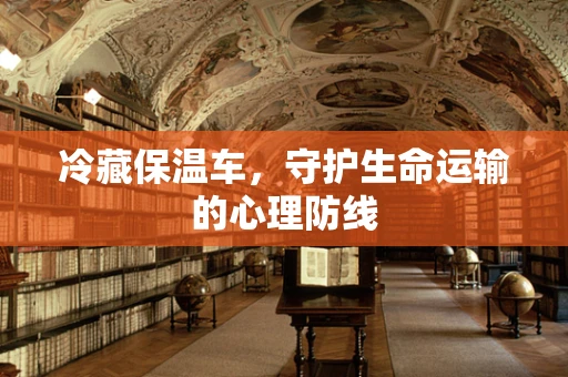 冷藏保温车，守护生命运输的心理防线