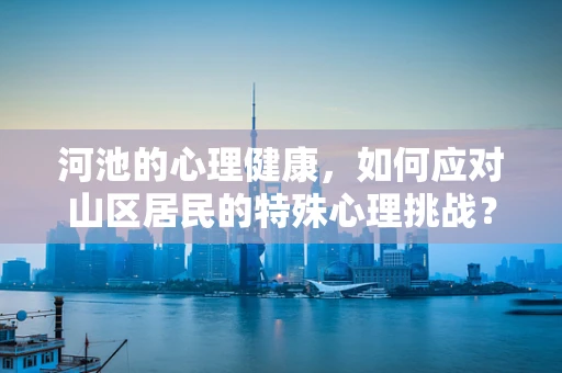 河池的心理健康，如何应对山区居民的特殊心理挑战？