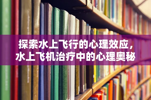 探索水上飞行的心理效应，水上飞机治疗中的心理奥秘