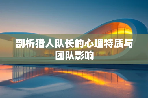 剖析猎人队长的心理特质与团队影响