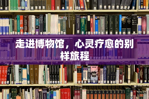走进博物馆，心灵疗愈的别样旅程