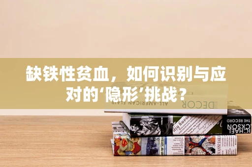 缺铁性贫血，如何识别与应对的‘隐形’挑战？