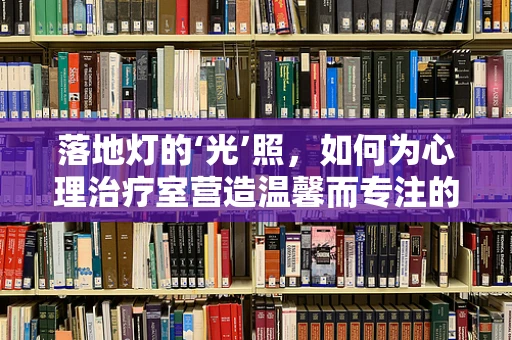 落地灯的‘光’照，如何为心理治疗室营造温馨而专注的环境？