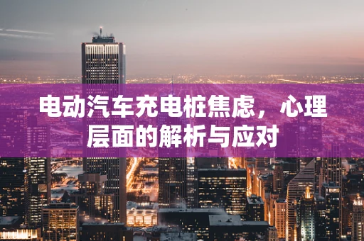 电动汽车充电桩焦虑，心理层面的解析与应对