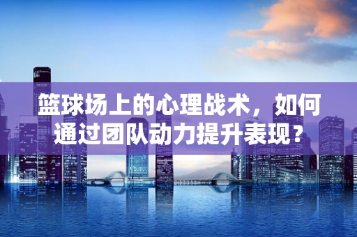 篮球场上的心理战术，如何通过团队动力提升表现？