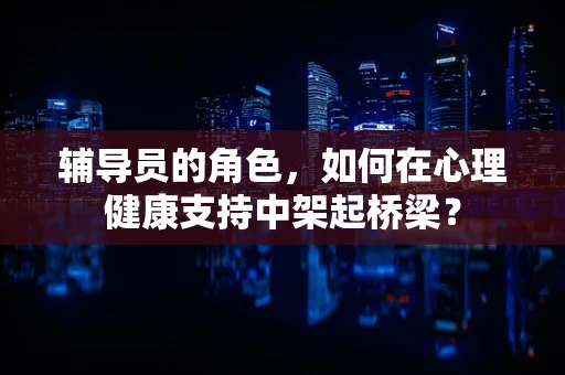 辅导员的角色，如何在心理健康支持中架起桥梁？
