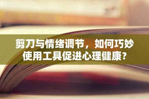剪刀与情绪调节，如何巧妙使用工具促进心理健康？