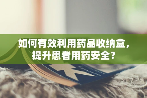 如何有效利用药品收纳盒，提升患者用药安全？