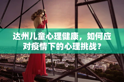 达州儿童心理健康，如何应对疫情下的心理挑战？