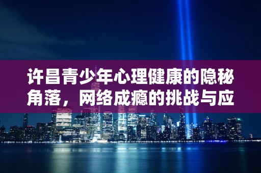 许昌青少年心理健康的隐秘角落，网络成瘾的挑战与应对
