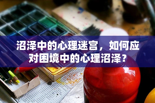 沼泽中的心理迷宫，如何应对困境中的心理沼泽？