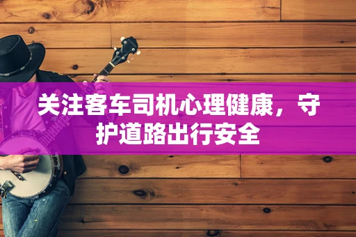 关注客车司机心理健康，守护道路出行安全