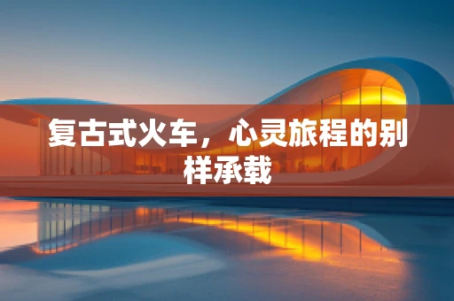 复古式火车，心灵旅程的别样承载