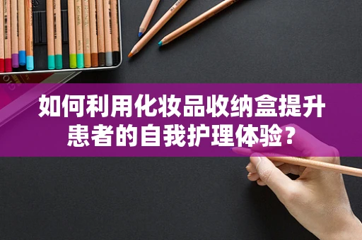如何利用化妆品收纳盒提升患者的自我护理体验？
