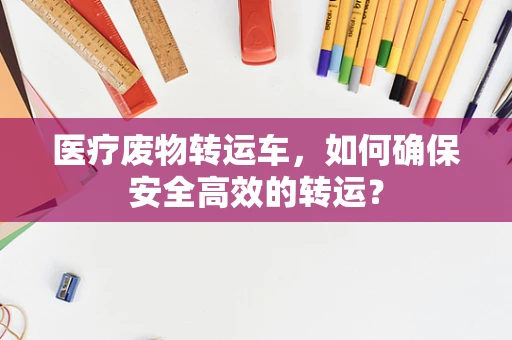 医疗废物转运车，如何确保安全高效的转运？