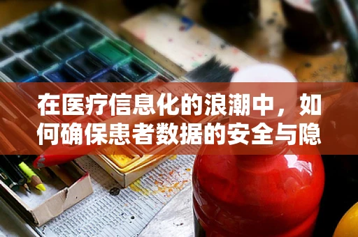 在医疗信息化的浪潮中，如何确保患者数据的安全与隐私？