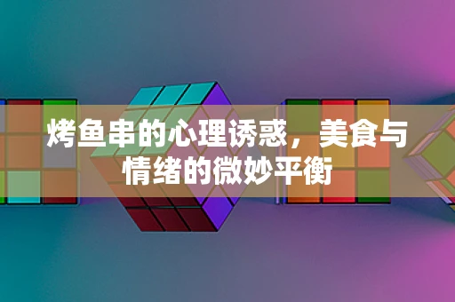 烤鱼串的心理诱惑，美食与情绪的微妙平衡