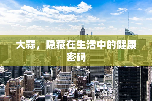 大蒜，隐藏在生活中的健康密码