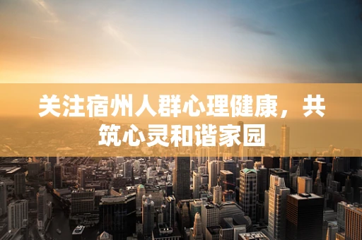 关注宿州人群心理健康，共筑心灵和谐家园