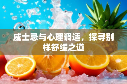 威士忌与心理调适，探寻别样舒缓之道
