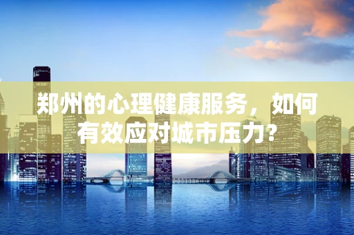 郑州的心理健康服务，如何有效应对城市压力？