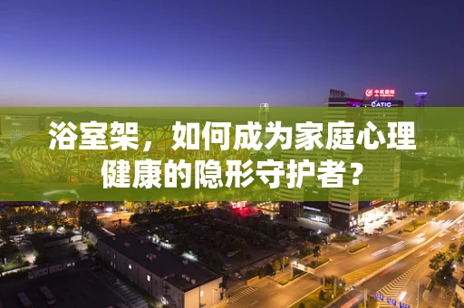 浴室架，如何成为家庭心理健康的隐形守护者？