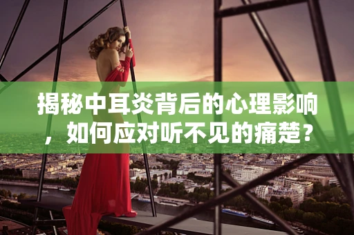 揭秘中耳炎背后的心理影响，如何应对听不见的痛楚？
