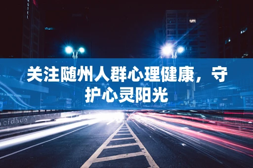 关注随州人群心理健康，守护心灵阳光
