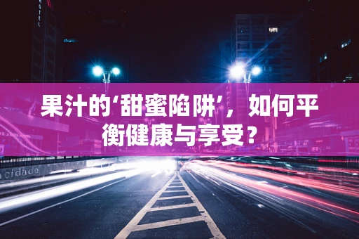 果汁的‘甜蜜陷阱’，如何平衡健康与享受？