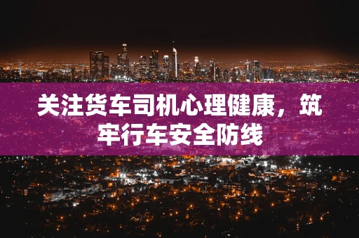 关注货车司机心理健康，筑牢行车安全防线
