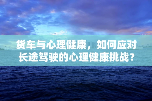 货车与心理健康，如何应对长途驾驶的心理健康挑战？