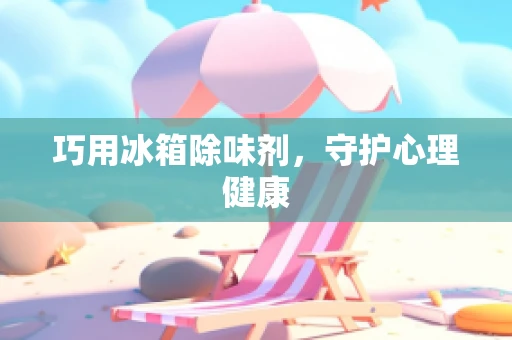 巧用冰箱除味剂，守护心理健康