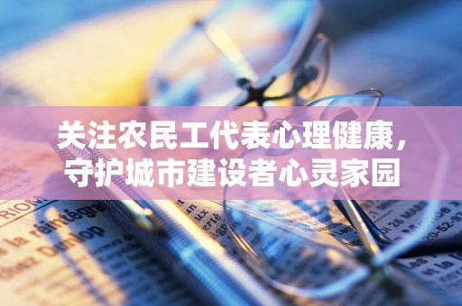 关注农民工代表心理健康，守护城市建设者心灵家园