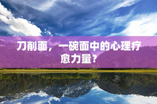 刀削面，一碗面中的心理疗愈力量？