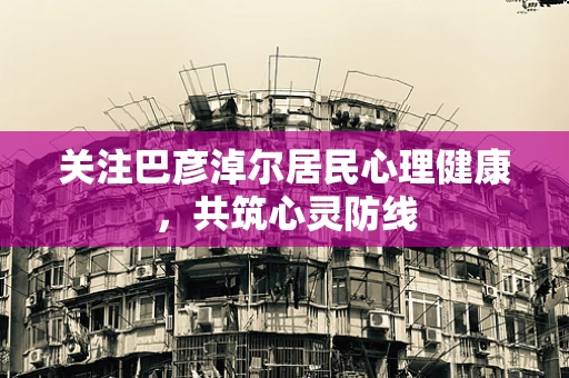 关注巴彦淖尔居民心理健康，共筑心灵防线