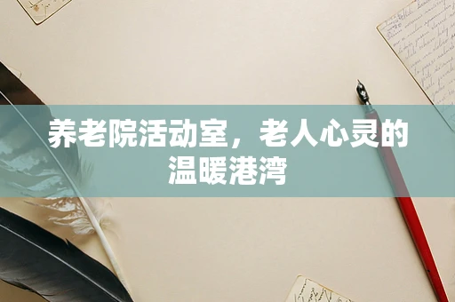 养老院活动室，老人心灵的温暖港湾