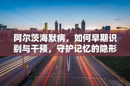 阿尔茨海默病，如何早期识别与干预，守护记忆的隐形杀手？