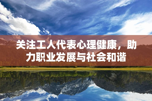 关注工人代表心理健康，助力职业发展与社会和谐