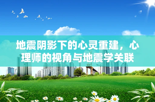 地震阴影下的心灵重建，心理师的视角与地震学关联
