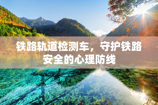 铁路轨道检测车，守护铁路安全的心理防线