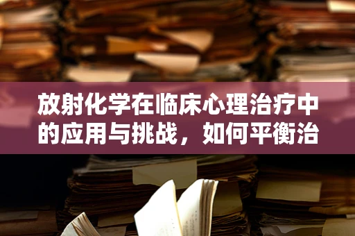 放射化学在临床心理治疗中的应用与挑战，如何平衡治疗效果与安全风险？