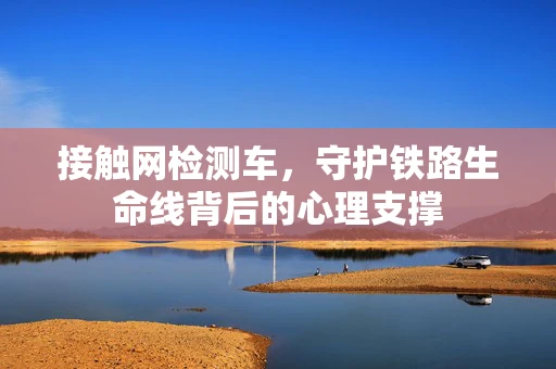 接触网检测车，守护铁路生命线背后的心理支撑