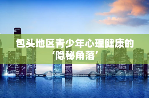 包头地区青少年心理健康的‘隐秘角落’