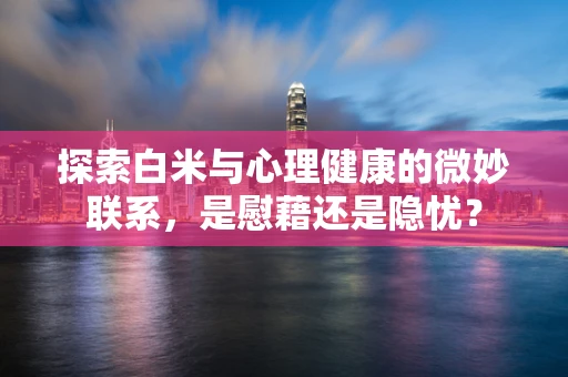 探索白米与心理健康的微妙联系，是慰藉还是隐忧？