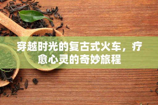 穿越时光的复古式火车，疗愈心灵的奇妙旅程