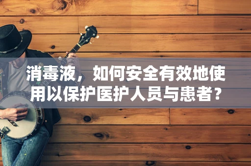 消毒液，如何安全有效地使用以保护医护人员与患者？