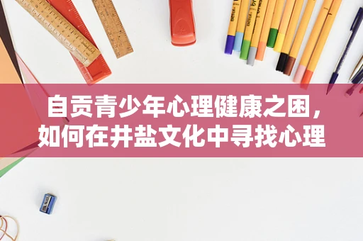 自贡青少年心理健康之困，如何在井盐文化中寻找心理平衡？