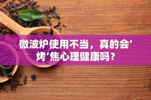 微波炉使用不当，真的会‘烤’焦心理健康吗？