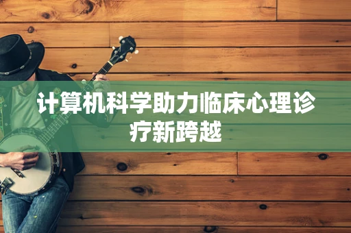 计算机科学助力临床心理诊疗新跨越